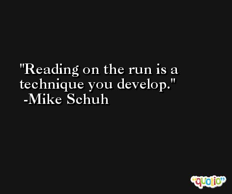 Reading on the run is a technique you develop. -Mike Schuh