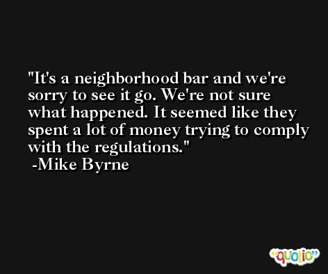 It's a neighborhood bar and we're sorry to see it go. We're not sure what happened. It seemed like they spent a lot of money trying to comply with the regulations. -Mike Byrne