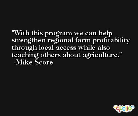 With this program we can help strengthen regional farm profitability through local access while also teaching others about agriculture. -Mike Score