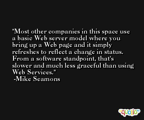 Most other companies in this space use a basic Web server model where you bring up a Web page and it simply refreshes to reflect a change in status. From a software standpoint, that's slower and much less graceful than using Web Services. -Mike Seamons