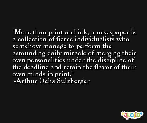 More than print and ink, a newspaper is a collection of fierce individualists who somehow manage to perform the astounding daily miracle of merging their own personalities under the discipline of the deadline and retain the flavor of their own minds in print. -Arthur Ochs Sulzberger