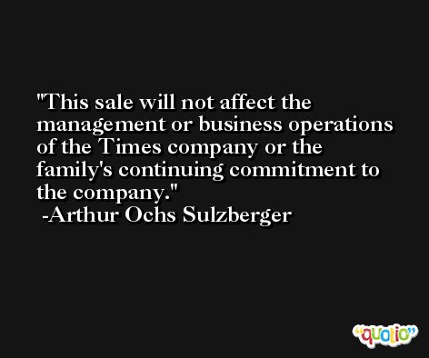 This sale will not affect the management or business operations of the Times company or the family's continuing commitment to the company. -Arthur Ochs Sulzberger