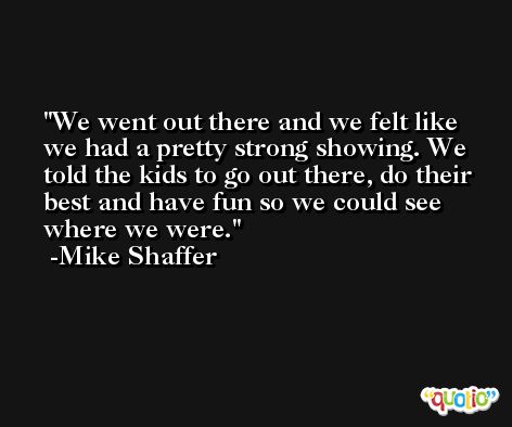 We went out there and we felt like we had a pretty strong showing. We told the kids to go out there, do their best and have fun so we could see where we were. -Mike Shaffer