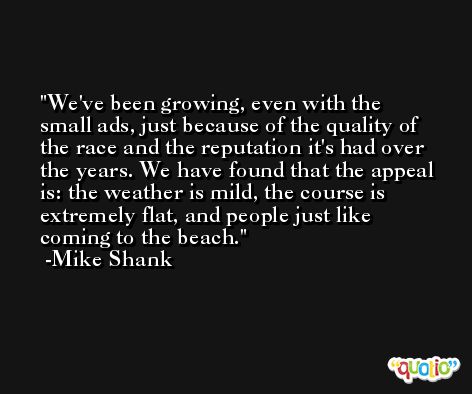 We've been growing, even with the small ads, just because of the quality of the race and the reputation it's had over the years. We have found that the appeal is: the weather is mild, the course is extremely flat, and people just like coming to the beach. -Mike Shank