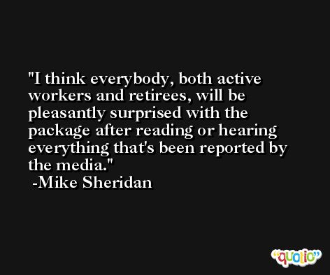 I think everybody, both active workers and retirees, will be pleasantly surprised with the package after reading or hearing everything that's been reported by the media. -Mike Sheridan