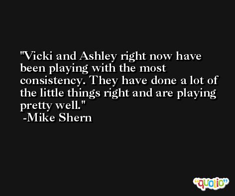 Vicki and Ashley right now have been playing with the most consistency. They have done a lot of the little things right and are playing pretty well. -Mike Shern