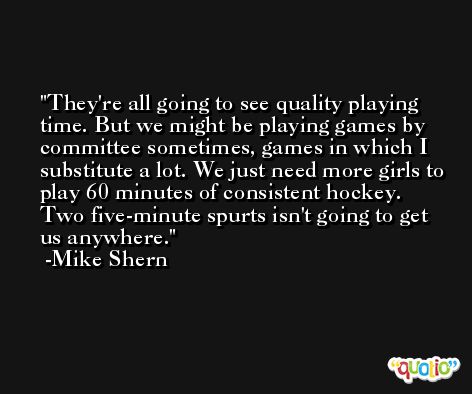 They're all going to see quality playing time. But we might be playing games by committee sometimes, games in which I substitute a lot. We just need more girls to play 60 minutes of consistent hockey. Two five-minute spurts isn't going to get us anywhere. -Mike Shern