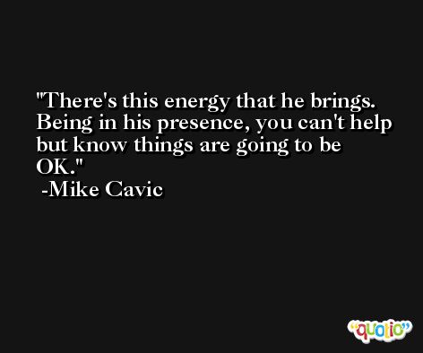 There's this energy that he brings. Being in his presence, you can't help but know things are going to be OK. -Mike Cavic