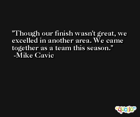 Though our finish wasn't great, we excelled in another area. We came together as a team this season. -Mike Cavic