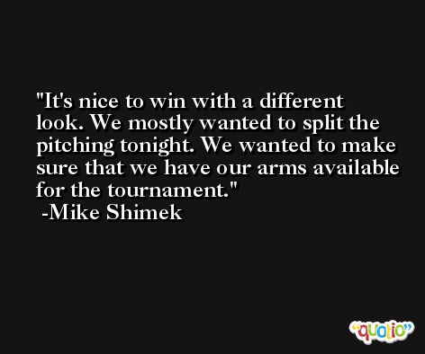 It's nice to win with a different look. We mostly wanted to split the pitching tonight. We wanted to make sure that we have our arms available for the tournament. -Mike Shimek