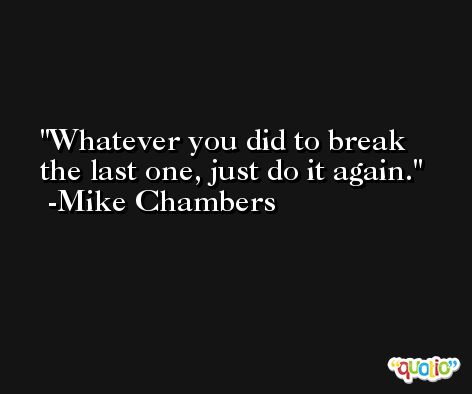 Whatever you did to break the last one, just do it again. -Mike Chambers