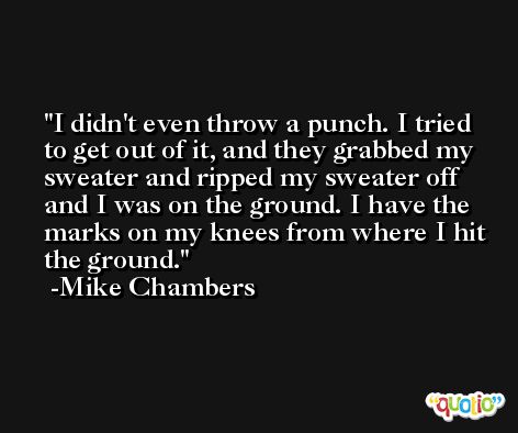 I didn't even throw a punch. I tried to get out of it, and they grabbed my sweater and ripped my sweater off and I was on the ground. I have the marks on my knees from where I hit the ground. -Mike Chambers