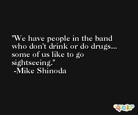 We have people in the band who don't drink or do drugs... some of us like to go sightseeing. -Mike Shinoda