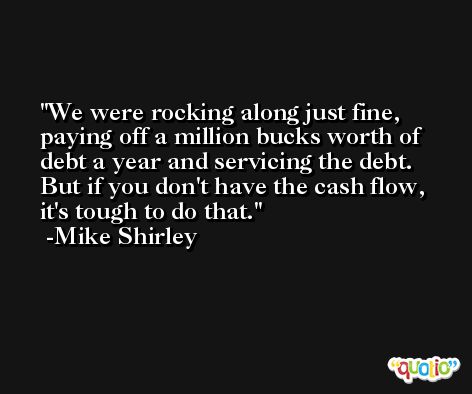 We were rocking along just fine, paying off a million bucks worth of debt a year and servicing the debt. But if you don't have the cash flow, it's tough to do that. -Mike Shirley