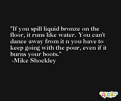 If you spill liquid bronze on the floor, it runs like water. You can't dance away from it n you have to keep going with the pour, even if it burns your boots. -Mike Shockley