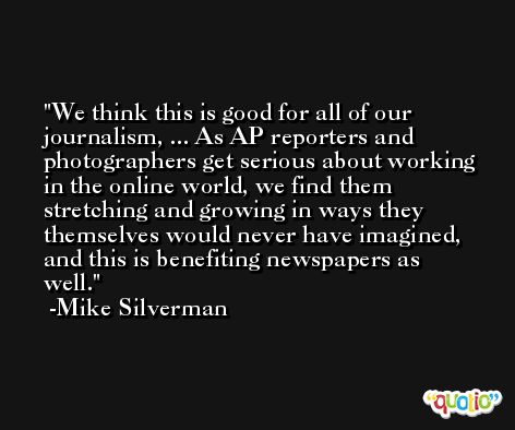We think this is good for all of our journalism, ... As AP reporters and photographers get serious about working in the online world, we find them stretching and growing in ways they themselves would never have imagined, and this is benefiting newspapers as well. -Mike Silverman