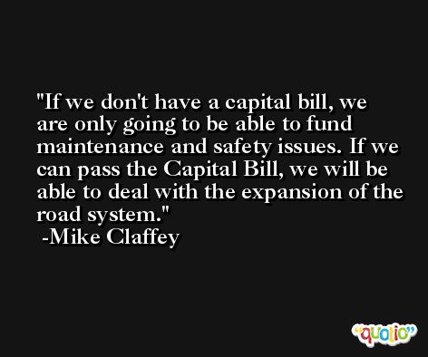 If we don't have a capital bill, we are only going to be able to fund maintenance and safety issues. If we can pass the Capital Bill, we will be able to deal with the expansion of the road system. -Mike Claffey