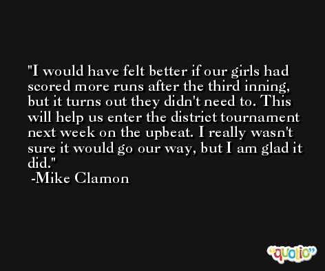 I would have felt better if our girls had scored more runs after the third inning, but it turns out they didn't need to. This will help us enter the district tournament next week on the upbeat. I really wasn't sure it would go our way, but I am glad it did. -Mike Clamon