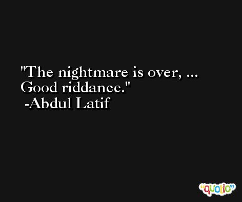 The nightmare is over, ... Good riddance. -Abdul Latif