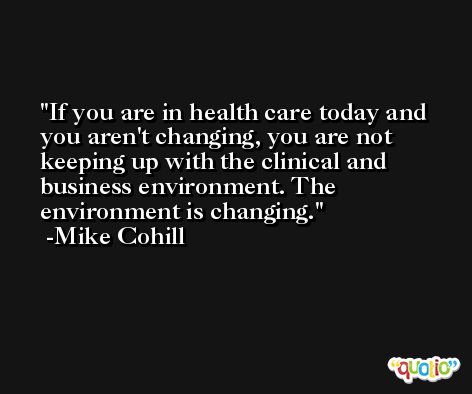 If you are in health care today and you aren't changing, you are not keeping up with the clinical and business environment. The environment is changing. -Mike Cohill