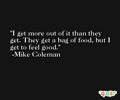 I get more out of it than they get. They get a bag of food, but I get to feel good. -Mike Coleman