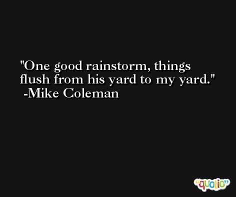 One good rainstorm, things flush from his yard to my yard. -Mike Coleman