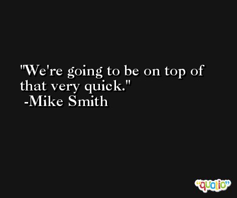 We're going to be on top of that very quick. -Mike Smith