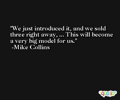 We just introduced it, and we sold three right away, ... This will become a very big model for us. -Mike Collins