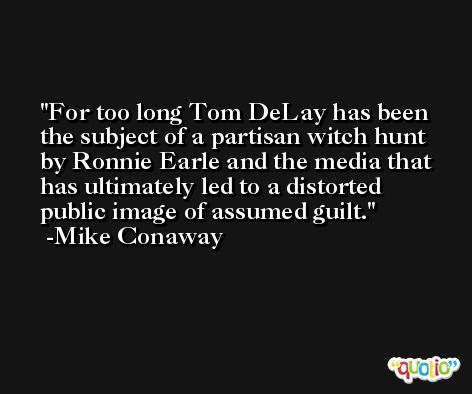 For too long Tom DeLay has been the subject of a partisan witch hunt by Ronnie Earle and the media that has ultimately led to a distorted public image of assumed guilt. -Mike Conaway
