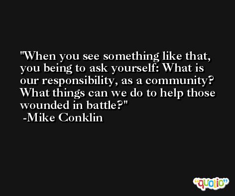 When you see something like that, you being to ask yourself: What is our responsibility, as a community? What things can we do to help those wounded in battle? -Mike Conklin