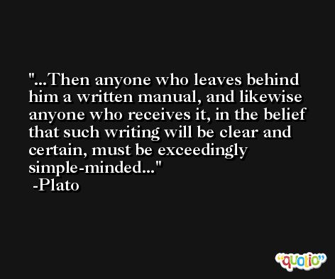 ...Then anyone who leaves behind him a written manual, and likewise anyone who receives it, in the belief that such writing will be clear and certain, must be exceedingly simple-minded... -Plato