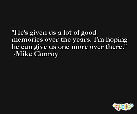 He's given us a lot of good memories over the years. I'm hoping he can give us one more over there. -Mike Conroy