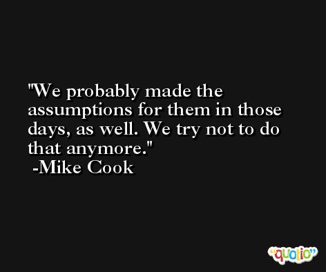We probably made the assumptions for them in those days, as well. We try not to do that anymore. -Mike Cook