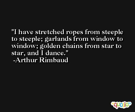 I have stretched ropes from steeple to steeple; garlands from window to window; golden chains from star to star, and I dance. -Arthur Rimbaud