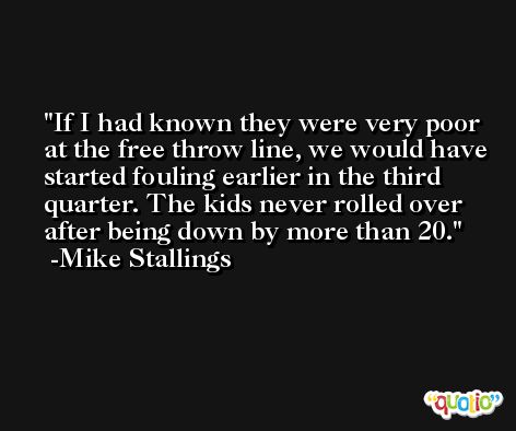 If I had known they were very poor at the free throw line, we would have started fouling earlier in the third quarter. The kids never rolled over after being down by more than 20. -Mike Stallings