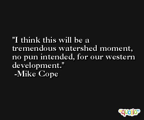 I think this will be a tremendous watershed moment, no pun intended, for our western development. -Mike Cope