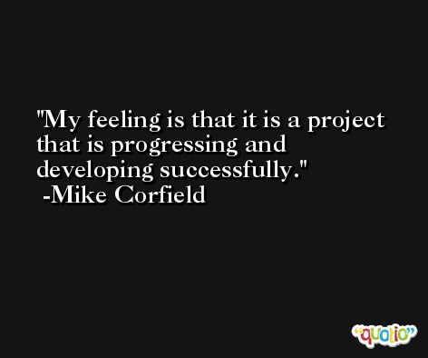 My feeling is that it is a project that is progressing and developing successfully. -Mike Corfield