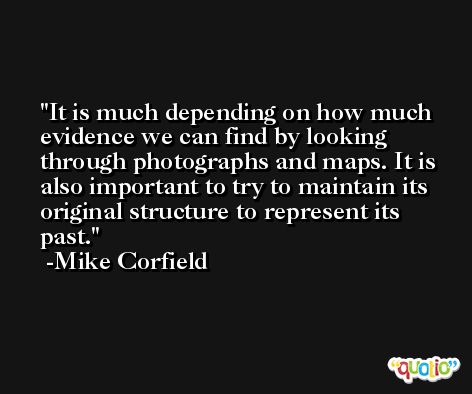 It is much depending on how much evidence we can find by looking through photographs and maps. It is also important to try to maintain its original structure to represent its past. -Mike Corfield