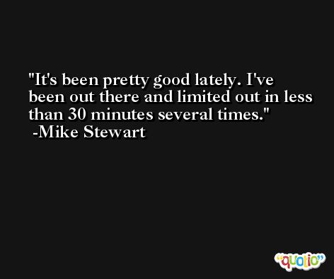 It's been pretty good lately. I've been out there and limited out in less than 30 minutes several times. -Mike Stewart