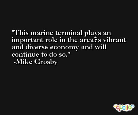 This marine terminal plays an important role in the area?s vibrant and diverse economy and will continue to do so. -Mike Crosby