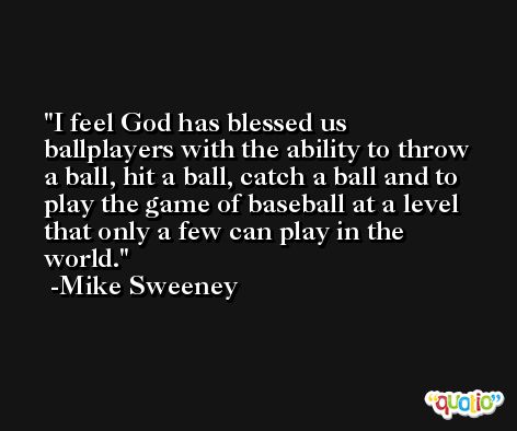 I feel God has blessed us ballplayers with the ability to throw a ball, hit a ball, catch a ball and to play the game of baseball at a level that only a few can play in the world. -Mike Sweeney