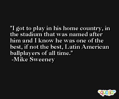 I got to play in his home country, in the stadium that was named after him and I know he was one of the best, if not the best, Latin American ballplayers of all time. -Mike Sweeney