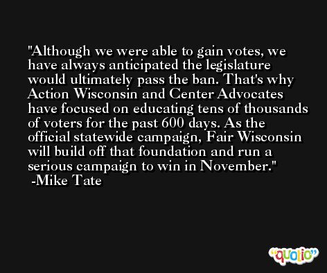 Although we were able to gain votes, we have always anticipated the legislature would ultimately pass the ban. That's why Action Wisconsin and Center Advocates have focused on educating tens of thousands of voters for the past 600 days. As the official statewide campaign, Fair Wisconsin will build off that foundation and run a serious campaign to win in November. -Mike Tate