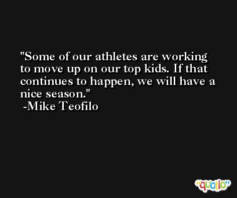 Some of our athletes are working to move up on our top kids. If that continues to happen, we will have a nice season. -Mike Teofilo
