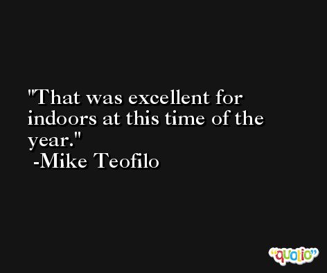 That was excellent for indoors at this time of the year. -Mike Teofilo