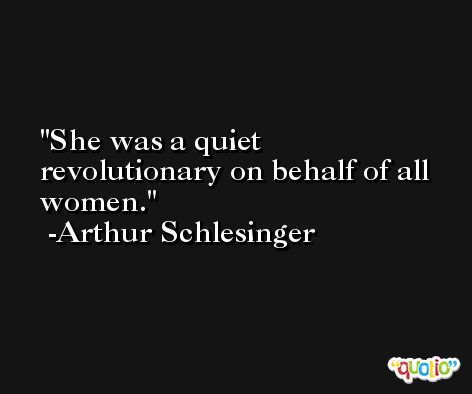 She was a quiet revolutionary on behalf of all women. -Arthur Schlesinger
