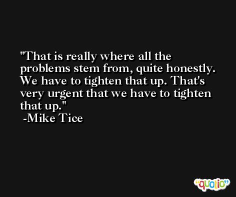 That is really where all the problems stem from, quite honestly. We have to tighten that up. That's very urgent that we have to tighten that up. -Mike Tice