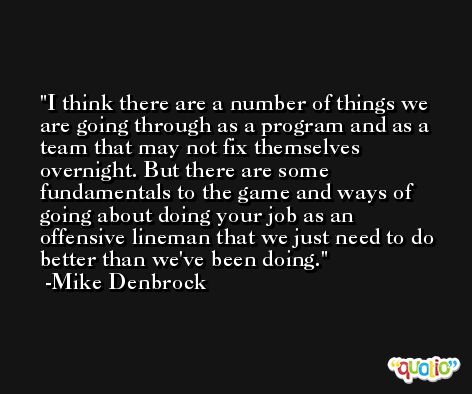 I think there are a number of things we are going through as a program and as a team that may not fix themselves overnight. But there are some fundamentals to the game and ways of going about doing your job as an offensive lineman that we just need to do better than we've been doing. -Mike Denbrock