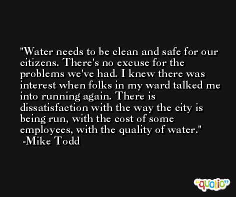 Water needs to be clean and safe for our citizens. There's no excuse for the problems we've had. I knew there was interest when folks in my ward talked me into running again. There is dissatisfaction with the way the city is being run, with the cost of some employees, with the quality of water. -Mike Todd