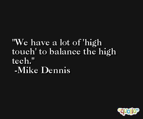 We have a lot of 'high touch' to balance the high tech. -Mike Dennis